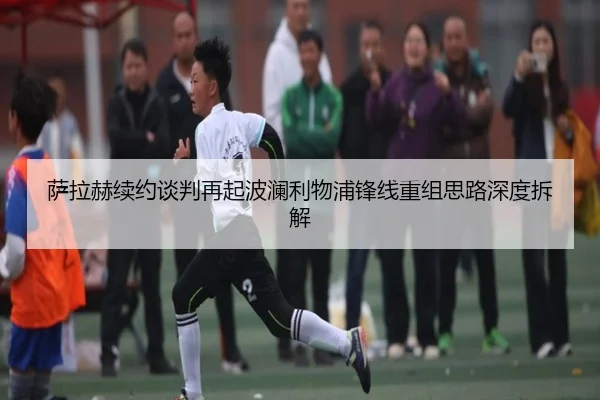 萨拉赫续约谈判再起波澜利物浦锋线重组思路深度拆解